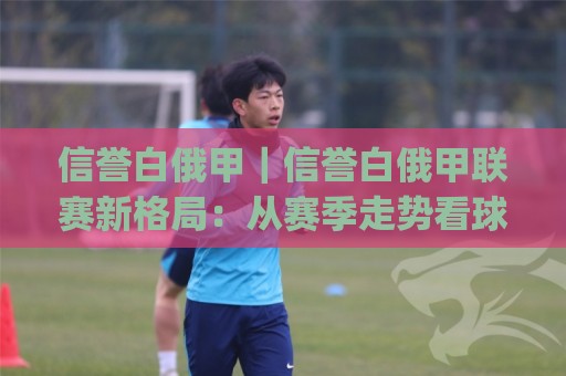 信誉白俄甲｜信誉白俄甲联赛新格局：从赛季走势看球队底蕴与观赛价值(信誉白俄甲)🌷网上热门押球站对比大礼包导航小球粤语解说高水