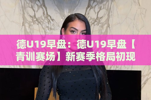 德U19早盘：德U19早盘【青训赛场】新赛季格局初现，哪些新星值得提前关注？🌷网上热门博球站导航小球粤语解说高水贴水在线