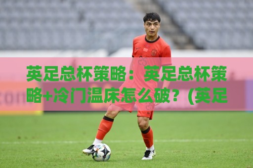 英足总杯策略：英足总杯策略+冷门温床怎么破？(英足总杯策略)轮换与战意的博弈🌷最大权威网页体球网低调看冠军走盘单双盘独赢波胆盘