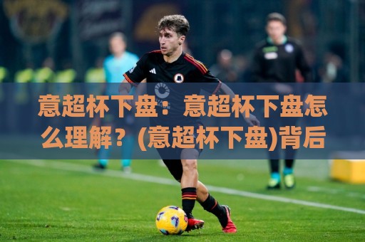 意超杯下盘：意超杯下盘怎么理解？(意超杯下盘)背后的赛事逻辑与场景化预判【意超杯下盘】🌷今日最新外围下球站视频半全场动画水位精彩片段流畅