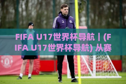 FIFA U17世界杯导航｜(FIFA U17世界杯导航) 从赛制到新星追踪的完整路径【FIFA U17世界杯导航】🌷今晚靠谱最火压球站集锦软件登入上盘地址两球半