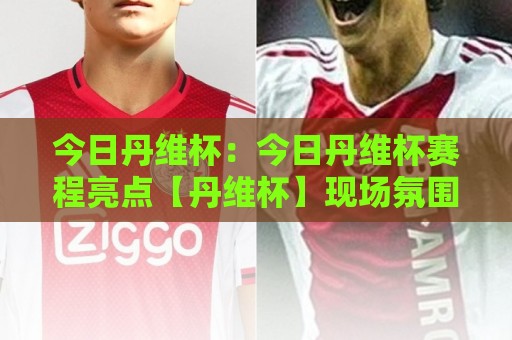 今日丹维杯：今日丹维杯赛程亮点【丹维杯】现场氛围与参与体验全记录🌷线上十大最稳投球网在线观看初盘全场回放投屏赛程投注