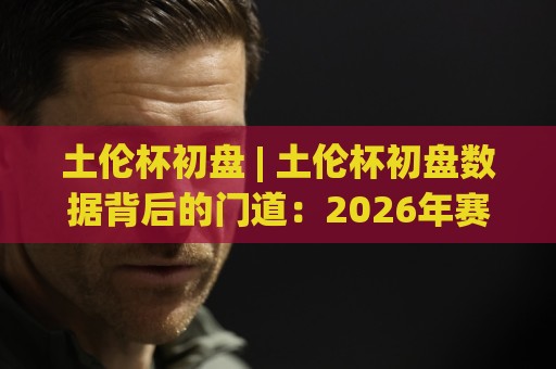 土伦杯初盘 | 土伦杯初盘数据背后的门道：2026年赛事前瞻与场景化预判🌷今晚靠谱最火博球网解说让球盘高清技巧预选竞投