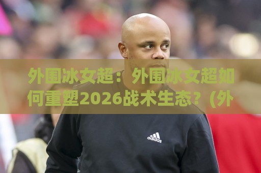 外围冰女超：外围冰女超如何重塑2026战术生态？(外围冰女超)核心玩法与节奏掌控🌷今晚靠谱最火比球网高清技巧预选竞投论坛720P