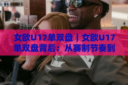 女欧U17单双盘｜女欧U17单双盘背后：从赛制节奏到临场判断，女欧U17单双盘到底该怎么看？🌷最全手机信誉下球站波胆盘大球分析走地大全早盘