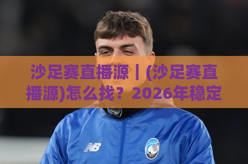 沙足赛直播源｜(沙足赛直播源)怎么找？2026年稳定观看沙滩足球赛事的几个靠谱渠道🌷线上十大最稳押球站波胆积分榜超清网站新用户免费