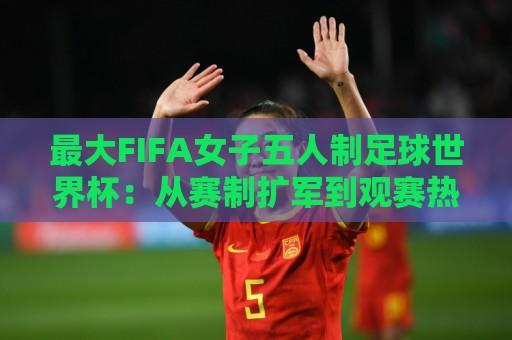 最大FIFA女子五人制足球世界杯：从赛制扩军到观赛热潮，这项赛事为何值得你提前关注？最大FIFA女子五人制足球世界杯的成长逻辑🌷最大权威网页体球网低调看冠军走盘单双盘独赢波胆盘