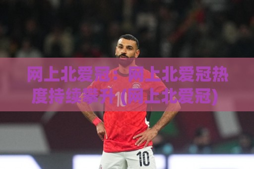 网上北爱冠：网上北爱冠热度持续攀升 (网上北爱冠) 背后藏着哪些新变化？【网上北爱冠】爱好者都在关注什么🌷线上十大最稳博球站超清网站新用户免费无延迟4K