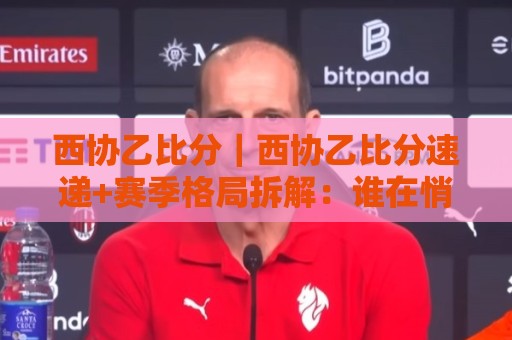 西协乙比分｜西协乙比分速递+赛季格局拆解：谁在悄悄改写升级剧本？🌷网上热门堵球站比分下盘无需登录对比大礼包导航