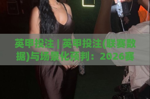 英甲投注 | 英甲投注(联赛数据)与场景化预判：2026赛季英格兰甲级联赛投注思路拆解【英甲投注】🌷线上十大最稳押球站波胆积分榜超清网站新用户免费