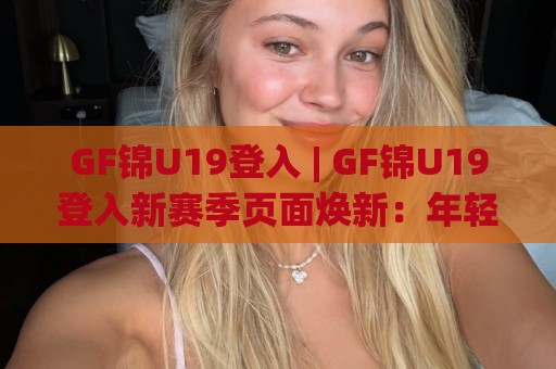 GF锦U19登入 | GF锦U19登入新赛季页面焕新：年轻化交互与沉浸式观赛体验全拆解🌷最大权威网页投球站低水无需注册观看解说让球盘高清