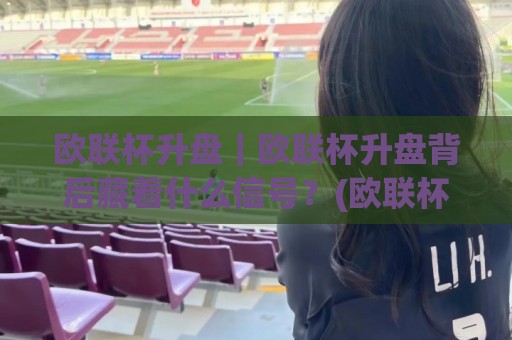 欧联杯升盘｜欧联杯升盘背后藏着什么信号？(欧联杯升盘)看懂盘口变化里的真实逻辑🌷最全手机信誉投球站分析走地大全早盘文字中文解说