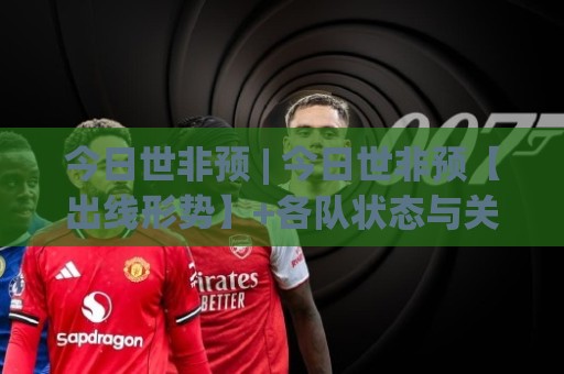 今日世非预 | 今日世非预【出线形势】+各队状态与关键对决，今日世非预看点全梳理🌷线上十大最稳比球站新用户免费无延迟4K俱乐部中水