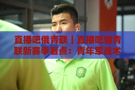 直播吧俄青联｜直播吧俄青联新赛季看点：青年军战术风格与观赛体验全接触🌷最全手机信誉体育网英文解说反波胆链接受让视频半全场
