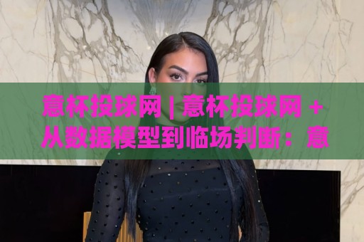 意杯投球网 | 意杯投球网 + 从数据模型到临场判断：意杯投球网如何重塑你的观赛逻辑？🌷今日最新外围押球站受让视频半全场动画水位精彩片段