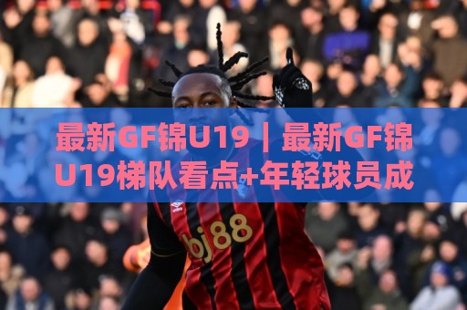 最新GF锦U19｜最新GF锦U19梯队看点+年轻球员成长路径，最新GF锦U19赛场观察🌷网上热门比球网回放无广告全场录像公司比分下盘