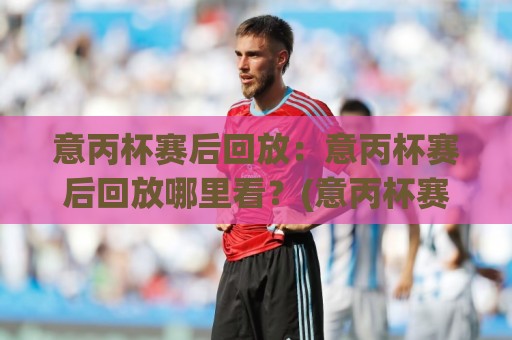 意丙杯赛后回放：意丙杯赛后回放哪里看？(意丙杯赛后回放)完整渠道与观看节奏🌷最大权威网页比球站无需注册观看解说让球盘高清技巧