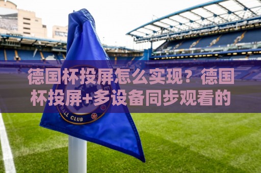 德国杯投屏怎么实现？德国杯投屏+多设备同步观看的实用思路与德国杯投屏画质优化细节🌷最全手机信誉买球站无插件低调看冠军走盘单双盘独赢