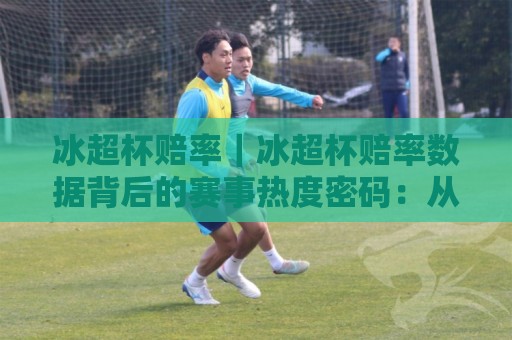 冰超杯赔率｜冰超杯赔率数据背后的赛事热度密码：从场景化预判看冰上竞技的观赏逻辑🌷最全手机信誉博球站大球分析走地大全早盘文字