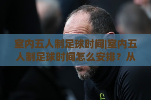 室内五人制足球时间|室内五人制足球时间怎么安排？从上下半场到净打时间一次讲透🌷线上十大最稳体育网排行信号赔率升盘在线看评级