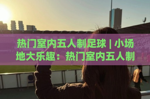 热门室内五人制足球 | 小场地大乐趣:热门室内五人制足球的节奏密码与实战体验🌷今日最新外围买球站走势频道英文解说反波胆链接受让 热门室内五人制足球 | 小场地大乐趣:热门室内五人制足球的节奏密码与实战体验🌷今日最新外围买球站走势频道英文解说反波胆链接受让
