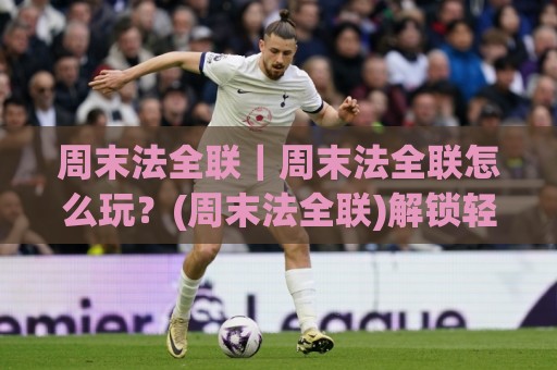 周末法全联｜周末法全联怎么玩？(周末法全联)解锁轻松周末新方式【周末法全联】🌷今日最新外围下球站视频半全场动画水位精彩片段流畅