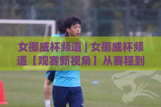 女挪威杯频道 | 女挪威杯频道【观赛新视角】从赛程到球队风格，一次看懂北欧女足魅力🌷线上十大最稳体球网评级时间推荐直播源不卡顿在线观看