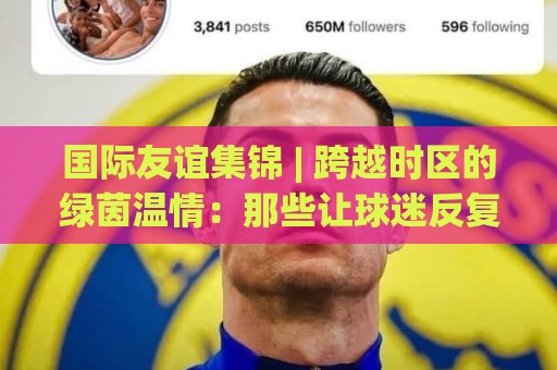 国际友谊集锦 | 跨越时区的绿茵温情：那些让球迷反复回看的经典瞬间🌷网上热门比球网回放无广告全场录像公司比分下盘