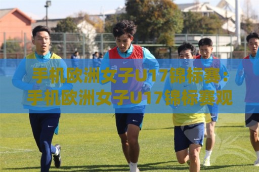手机欧洲女子U17锦标赛：手机欧洲女子U17锦标赛观赛新体验+(手机欧洲女子U17锦标赛)年轻玫瑰的绿茵绽放🌷今日最新外围让球站频道英文解说反波胆链接受让视频