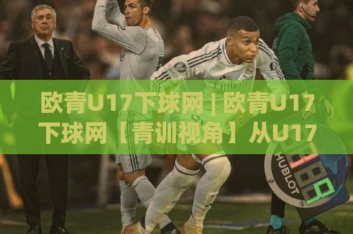 欧青U17下球网 | 欧青U17下球网【青训视角】从U17欧洲青年赛看年轻球员的成长路径与战术趋势🌷线上十大最稳体球网评级时间推荐直播源不卡顿在线观看