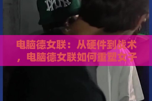 电脑德女联：从硬件到战术，电脑德女联如何重塑女子电竞训练生态？🌷网上热门堵球网入口无解说半场波胆登录交流攻略