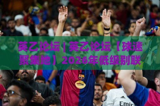 英乙论坛 | 英乙论坛【球迷聚集地】2026年低级别联赛观赛与讨论新趋势 - 英乙论坛 (社区文化) 深度体验🌷最全手机信誉压球站单双盘独赢波胆盘大球分析走地