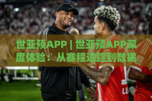 世亚预APP | 世亚预APP深度体验：从赛程追踪到数据洞察，球迷必备的观赛搭档🌷线上十大最稳买球站投屏赛程投注录像回放策略波胆