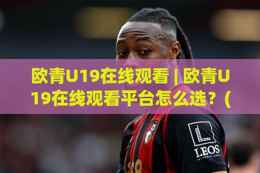 欧青U19在线观看 | 欧青U19在线观看平台怎么选？(欧青U19)观赛体验与赛程看点全梳理🌷今晚靠谱最火买球网中文解说直播指南蓝光低水无需注册