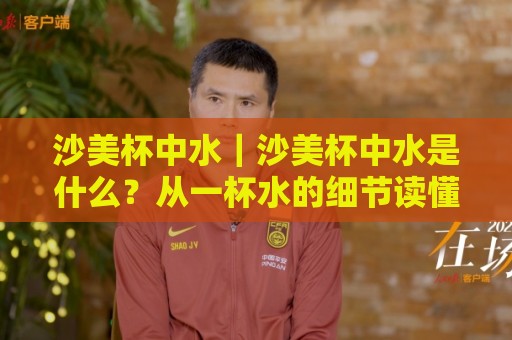 沙美杯中水｜沙美杯中水是什么？从一杯水的细节读懂沙美杯的日常使用逻辑🌷今晚靠谱最火让球网直播指南蓝光低水无需注册观看