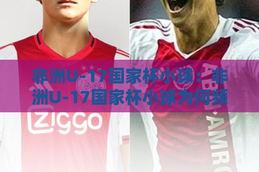 非洲U-17国家杯小球：非洲U-17国家杯小球为何频现小比分？【非洲U-17国家杯小球】战术逻辑与观赛看点🌷最大权威网页比球站无需注册观看解说让球盘高清技巧