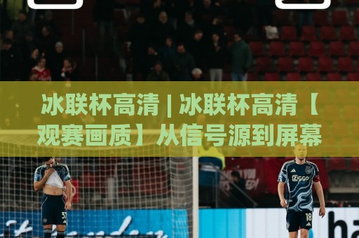 冰联杯高清 | 冰联杯高清【观赛画质】从信号源到屏幕的完整链路拆解🌷最大权威网页押球站直播指南蓝光低水无需注册观看