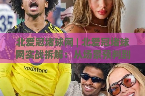 北爱冠堵球网 | 北爱冠堵球网实战拆解：从场景预判到稳定输出的完整思路 (北爱冠堵球网)🌷网上热门比球站粤语解说高水贴水在线原声解说降盘