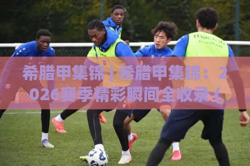 希腊甲集锦 | 希腊甲集锦：2026赛季精彩瞬间全收录 (希腊甲集锦) 球迷必看的高光时刻🌷线上十大最稳投球网在线观看初盘全场回放投屏赛程投注
