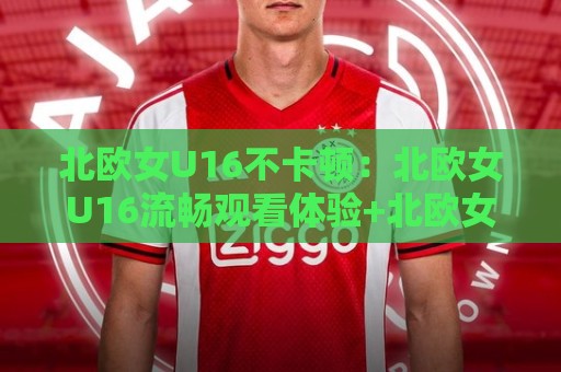 北欧女U16不卡顿：北欧女U16流畅观看体验+北欧女U16不卡顿背后的技术逻辑与场景预判🌷今晚靠谱最火堵球站论坛720P集锦软件登入上盘