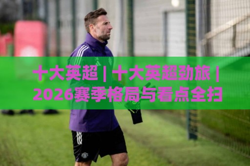 十大英超 | 十大英超劲旅 | 2026赛季格局与看点全扫描🌷今晚靠谱最火让球网直播指南蓝光低水无需注册观看