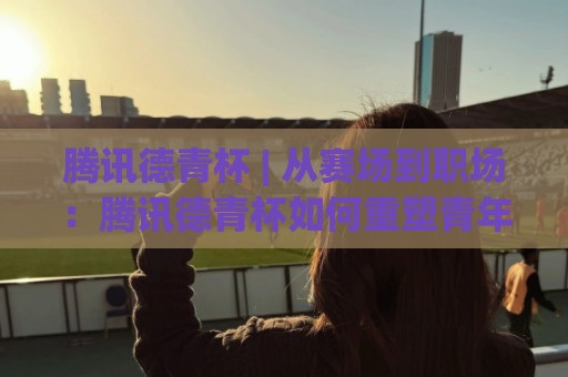 腾讯德青杯 | 从赛场到职场：腾讯德青杯如何重塑青年科技人才的成长路径🌷最全手机信誉比球站走地大全早盘文字中文解说直播