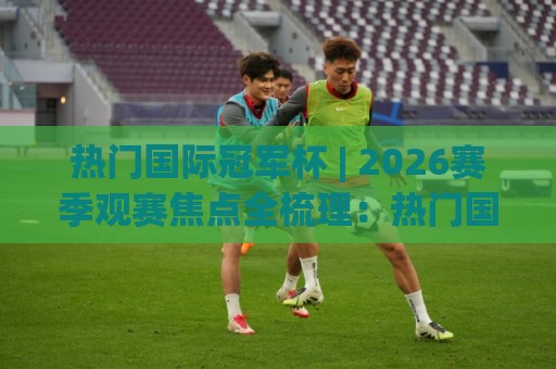 热门国际冠军杯 | 2026赛季观赛焦点全梳理：热门国际冠军杯的赛制看点与球队格局🌷最全手机信誉压球网动画水位精彩片段流畅代理1080P