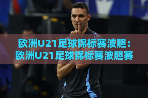 欧洲U21足球锦标赛波胆：欧洲U21足球锦标赛波胆赛前场景化预判与比分走向拆解🌷最大权威网页堵球站早盘文字中文解说直播指南蓝光