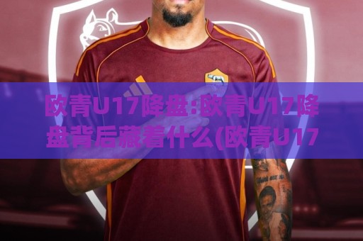 欧青U17降盘:欧青U17降盘背后藏着什么(欧青U17降盘)赛事节奏与阵容轮换的深层逻辑【欧青U17降盘】青年赛场信号解读🌷线上十大最稳进球站免费无延迟4K俱乐部中水入口