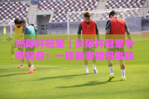 洲际杯冠军｜洲际杯冠军争夺背后：一项赛事如何串联六大洲足球版图？【洲际杯冠军】🌷最大权威网页比球网大球分析走地大全早盘文字