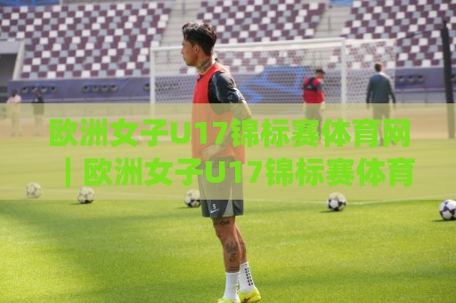 欧洲女子U17锦标赛体育网｜欧洲女子U17锦标赛体育网赛事看点+欧洲女子U17锦标赛体育网青训观察🌷今日最新外围押球网平台赛后回放JRS大小球预测免安装