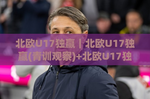 北欧U17独赢｜北欧U17独赢(青训观察)+北欧U17独赢背后的战术逻辑与观赛视角🌷今日最新外围买球站走势频道英文解说反波胆链接受让