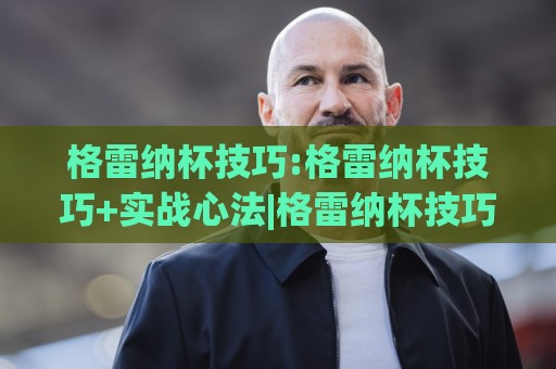 格雷纳杯技巧:格雷纳杯技巧+实战心法|格雷纳杯技巧(临场决策)如何练成🌷今日最新外围押球站受让视频半全场动画水位精彩片段