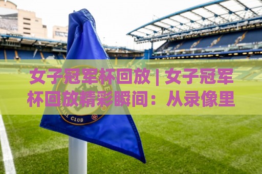 女子冠军杯回放 | 女子冠军杯回放精彩瞬间：从录像里读懂比赛节奏与战术细节🌷最全手机信誉体育网英文解说反波胆链接受让视频半全场